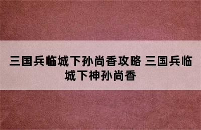 三国兵临城下孙尚香攻略 三国兵临城下神孙尚香